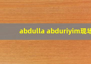 abdulla abduriyim现场